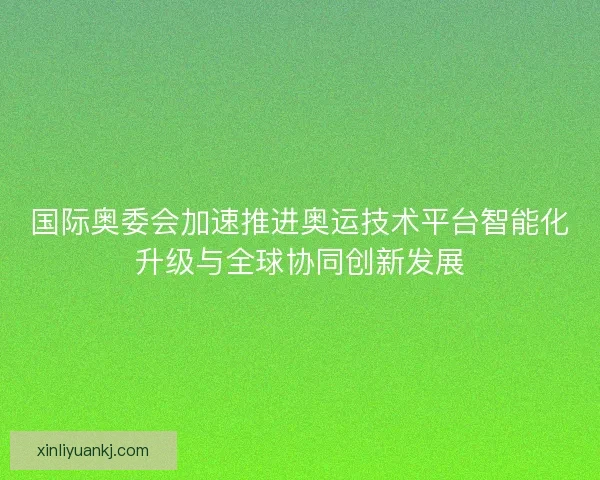 国际奥委会加速推进奥运技术平台智能化升级与全球协同创新发展