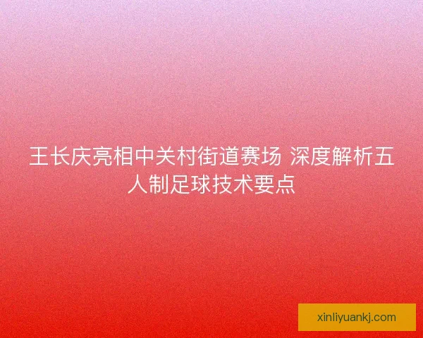 王长庆亮相中关村街道赛场 深度解析五人制足球技术要点