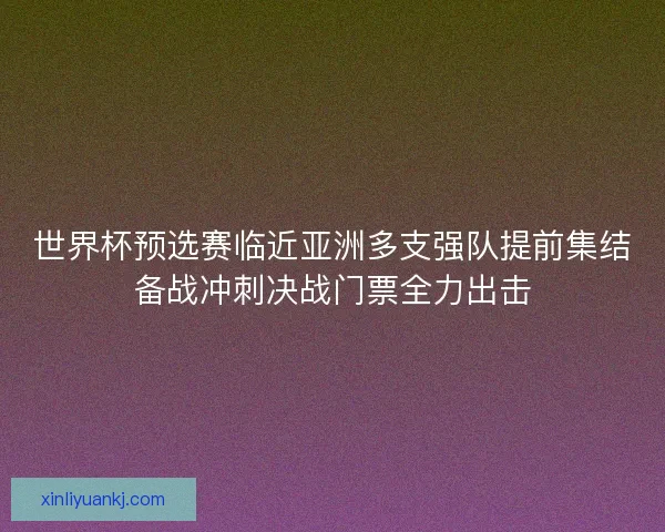 世界杯预选赛临近亚洲多支强队提前集结备战冲刺决战门票全力出击