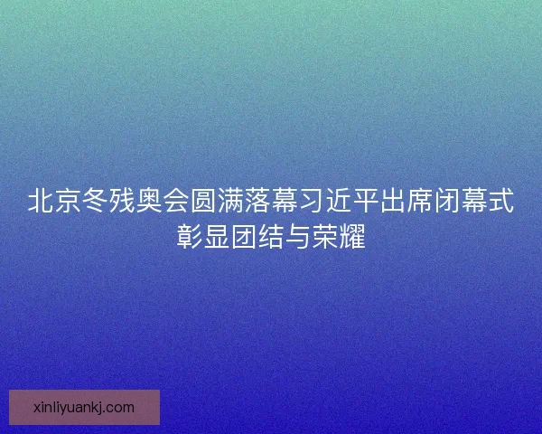 北京冬残奥会圆满落幕习近平出席闭幕式彰显团结与荣耀