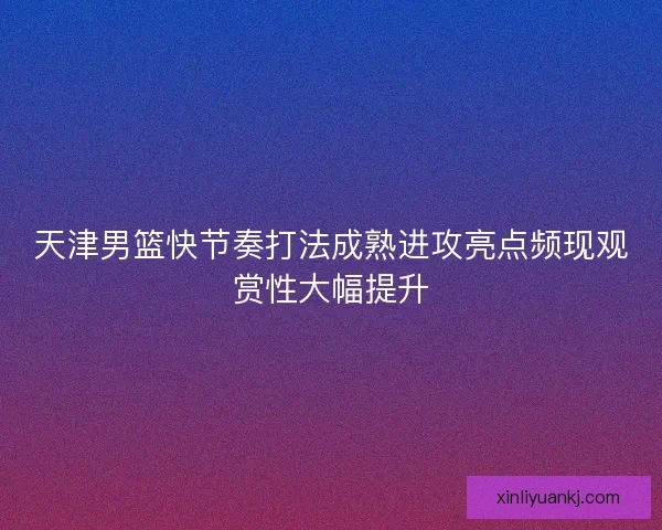 天津男篮快节奏打法成熟进攻亮点频现观赏性大幅提升