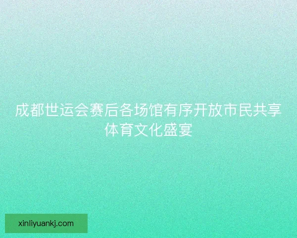 成都世运会赛后各场馆有序开放市民共享体育文化盛宴