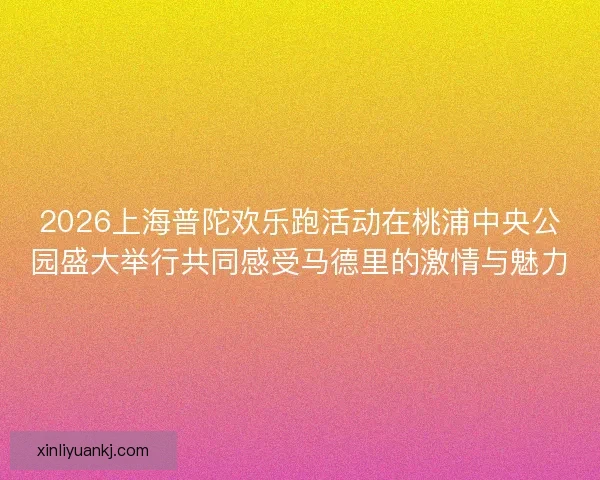 2026上海普陀欢乐跑活动在桃浦中央公园盛大举行共同感受马德里的激情与魅力