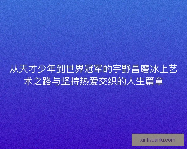 从天才少年到世界冠军的宇野昌磨冰上艺术之路与坚持热爱交织的人生篇章