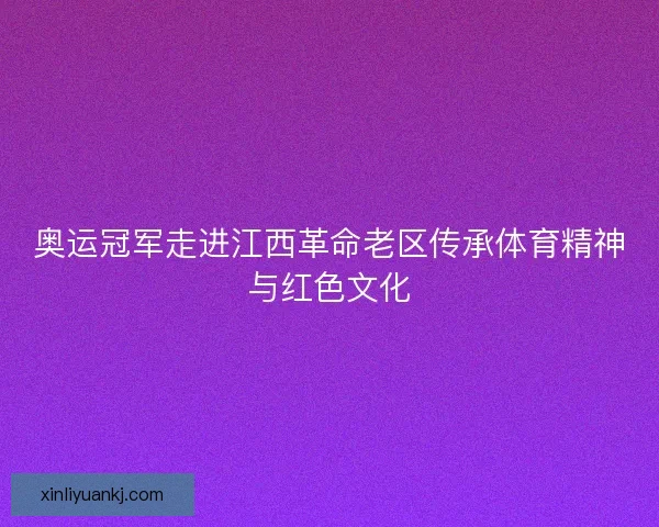 奥运冠军走进江西革命老区传承体育精神与红色文化