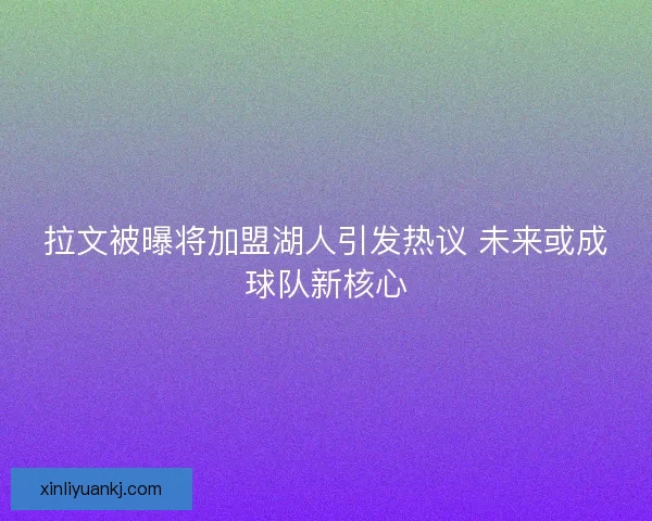 拉文被曝将加盟湖人引发热议 未来或成球队新核心