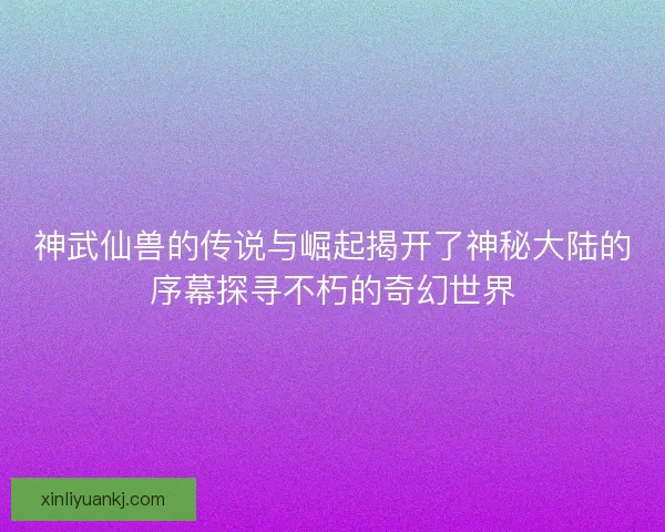神武仙兽的传说与崛起揭开了神秘大陆的序幕探寻不朽的奇幻世界