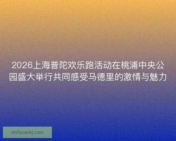 2026上海普陀欢乐跑活动在桃浦中央公园盛大举行共同感受马德里的激情与魅力
