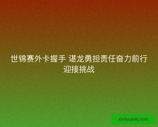 世锦赛外卡握手 谌龙勇担责任奋力前行迎接挑战