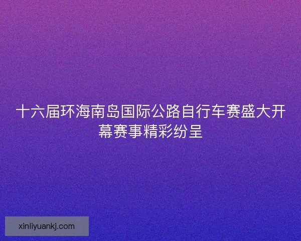 十六届环海南岛国际公路自行车赛盛大开幕赛事精彩纷呈