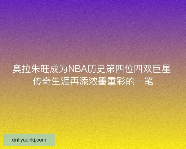 奥拉朱旺成为NBA历史第四位四双巨星 传奇生涯再添浓墨重彩的一笔