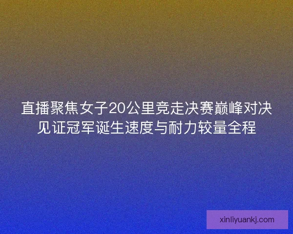 直播聚焦女子20公里竞走决赛巅峰对决见证冠军诞生速度与耐力较量全程