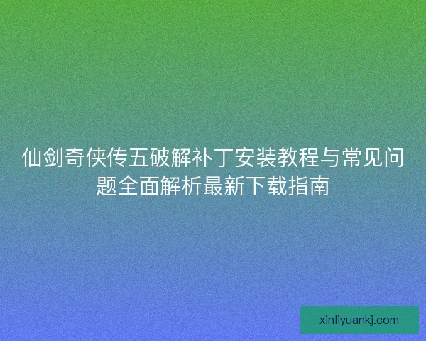 仙剑奇侠传五破解补丁安装教程与常见问题全面解析最新下载指南