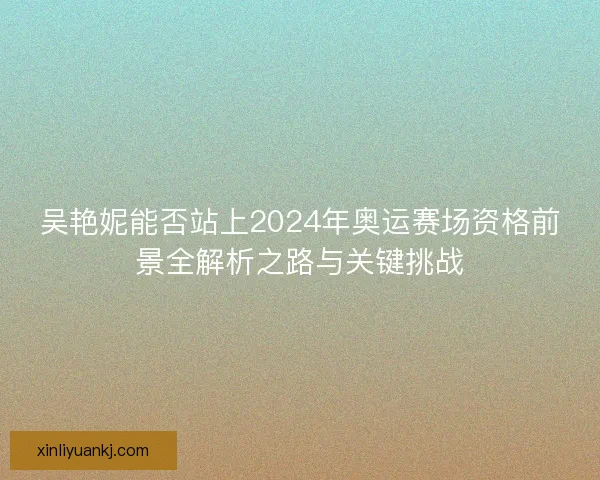 吴艳妮能否站上2024年奥运赛场资格前景全解析之路与关键挑战