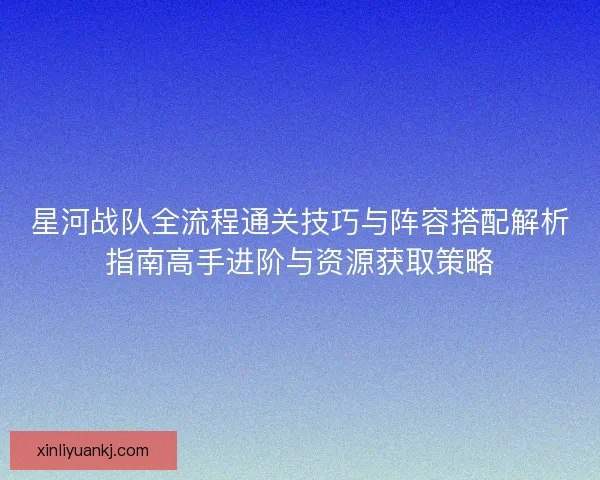 星河战队全流程通关技巧与阵容搭配解析指南高手进阶与资源获取策略