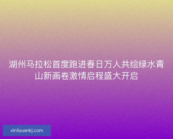 湖州马拉松首度跑进春日万人共绘绿水青山新画卷激情启程盛大开启