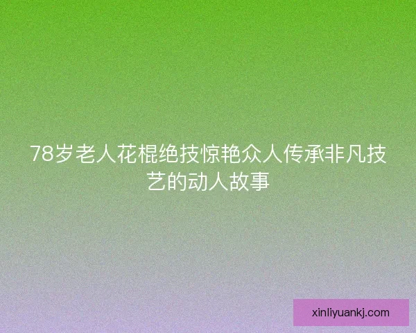 78岁老人花棍绝技惊艳众人传承非凡技艺的动人故事
