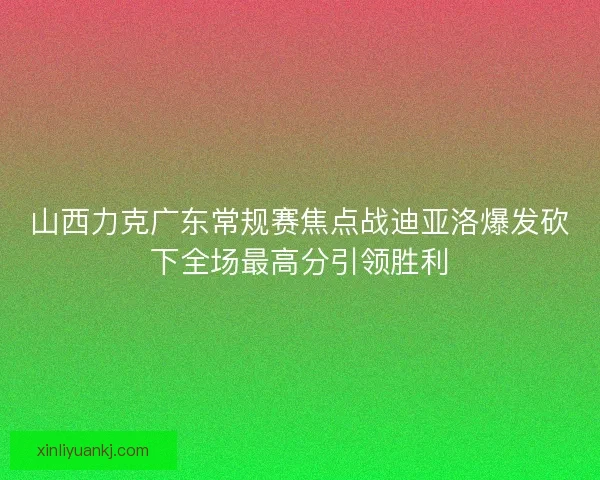 山西力克广东常规赛焦点战迪亚洛爆发砍下全场最高分引领胜利