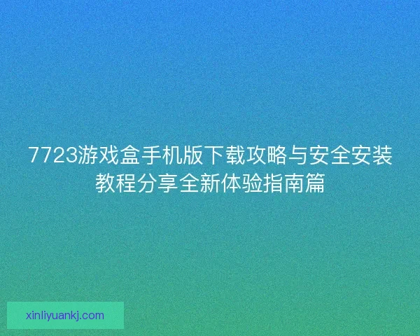 7723游戏盒手机版下载攻略与安全安装教程分享全新体验指南篇